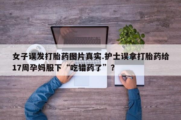 正品堕胎药咨询购买女子误发打胎药图片真实.护士误拿打胎药给17周孕妈服下“吃错药了”？