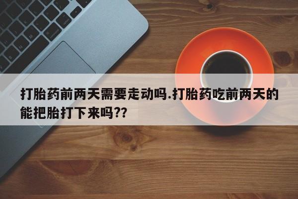 正品堕胎药咨询购买打胎药前两天需要走动吗.打胎药吃前两天的能把胎打下来吗?？