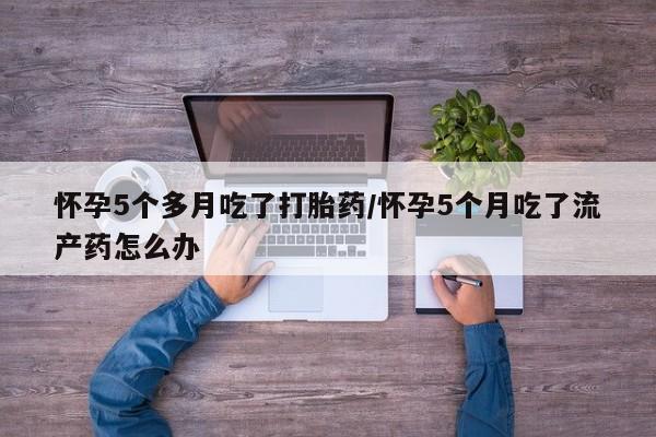 正品堕胎药咨询购买怀孕5个多月吃了打胎药/怀孕5个月吃了流产药怎么办