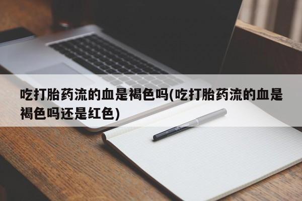 正品堕胎药咨询购买吃打胎药流的血是褐色吗(吃打胎药流的血是褐色吗还是红色)