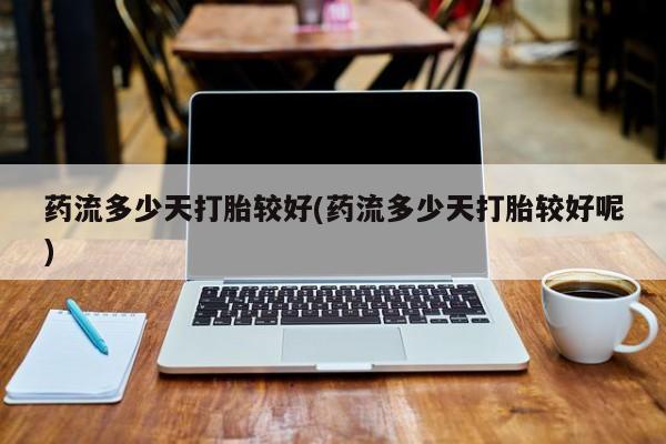 正品堕胎药咨询购买药流多少天打胎较好(药流多少天打胎较好呢)