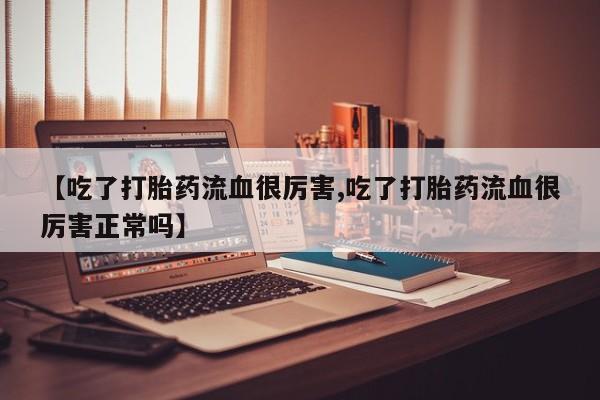 正品堕胎药咨询购买【吃了打胎药流血很厉害,吃了打胎药流血很厉害正常吗】