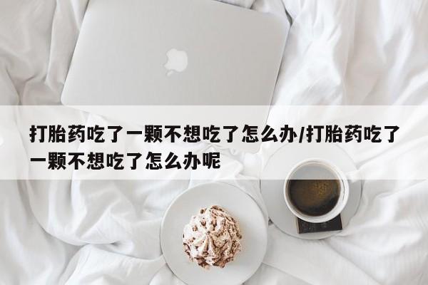 正品堕胎药咨询购买打胎药吃了一颗不想吃了怎么办/打胎药吃了一颗不想吃了怎么办呢