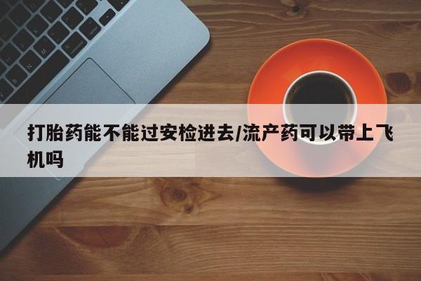正品堕胎药咨询购买打胎药能不能过安检进去/流产药可以带上飞机吗