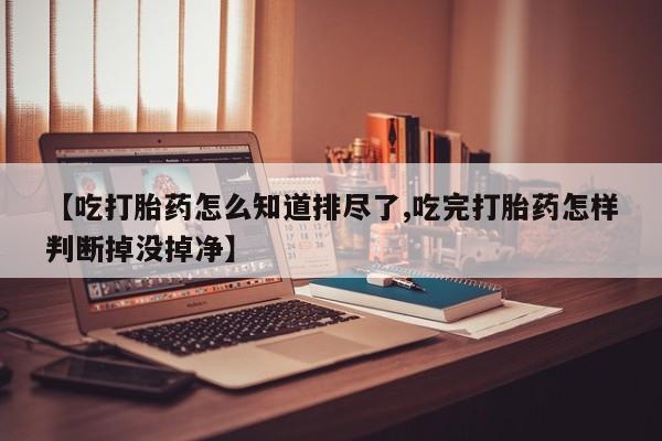 正品堕胎药咨询购买【吃打胎药怎么知道排尽了,吃完打胎药怎样判断掉没掉净】