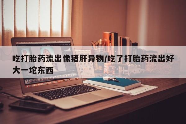 正品堕胎药咨询购买吃打胎药流出像猪肝异物/吃了打胎药流出好大一坨东西