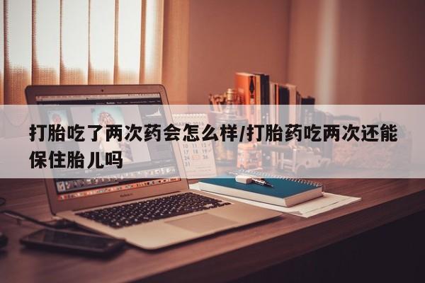 正品堕胎药咨询购买打胎吃了两次药会怎么样/打胎药吃两次还能保住胎儿吗