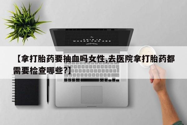 正品堕胎药咨询购买【拿打胎药要抽血吗女性,去医院拿打胎药都需要检查哪些?】