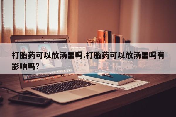 正品堕胎药咨询购买打胎药可以放汤里吗.打胎药可以放汤里吗有影响吗？
