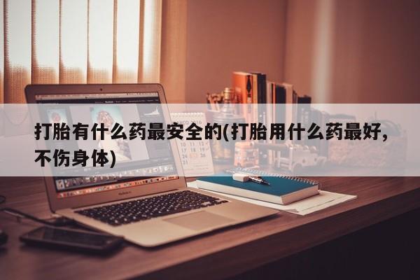 正品堕胎药咨询购买打胎有什么药最安全的(打胎用什么药最好,不伤身体)