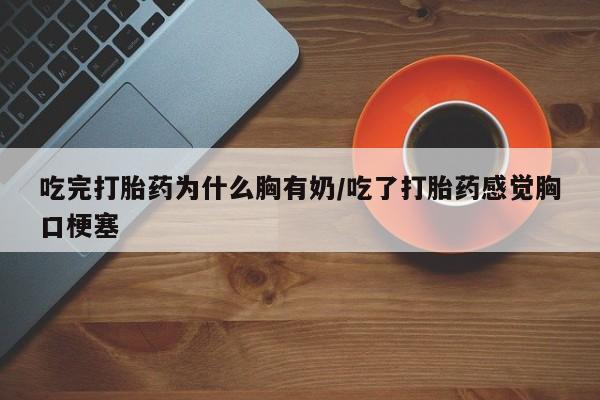 正品堕胎药咨询购买吃完打胎药为什么胸有奶/吃了打胎药感觉胸口梗塞