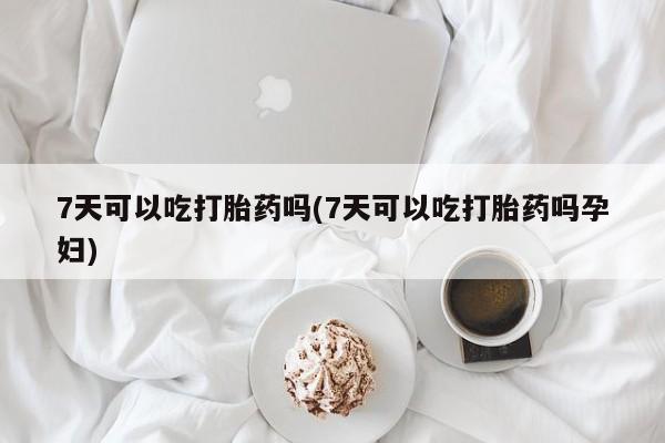 正品堕胎药咨询购买7天可以吃打胎药吗(7天可以吃打胎药吗孕妇)