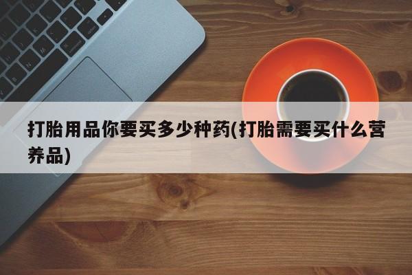 正品堕胎药咨询购买打胎用品你要买多少种药(打胎需要买什么营养品)