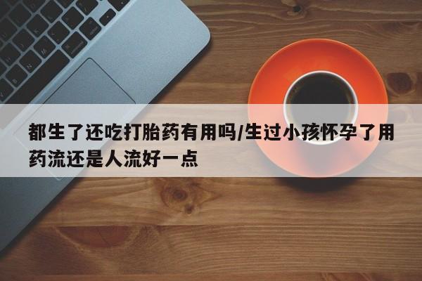 正品堕胎药咨询购买都生了还吃打胎药有用吗/生过小孩怀孕了用药流还是人流好一点