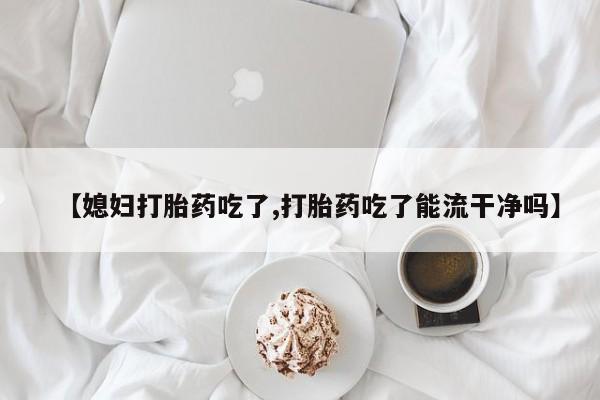 正品堕胎药咨询购买【媳妇打胎药吃了,打胎药吃了能流干净吗】