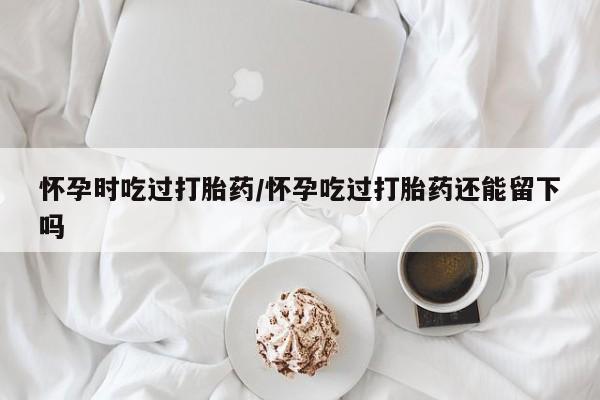 正品堕胎药咨询购买怀孕时吃过打胎药/怀孕吃过打胎药还能留下吗