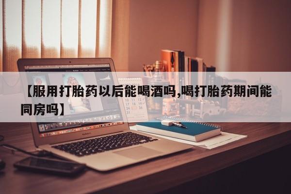 正品堕胎药咨询购买【服用打胎药以后能喝酒吗,喝打胎药期间能同房吗】