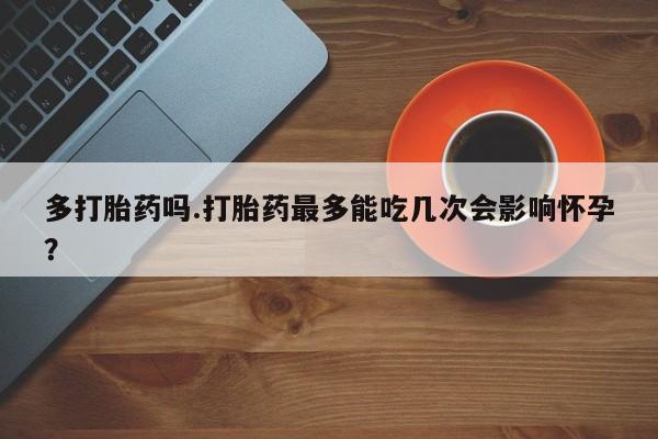 正品堕胎药咨询购买多打胎药吗.打胎药最多能吃几次会影响怀孕？