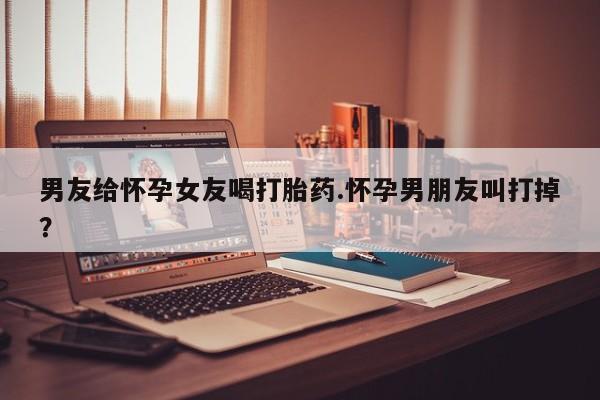 正品堕胎药咨询购买男友给怀孕女友喝打胎药.怀孕男朋友叫打掉？