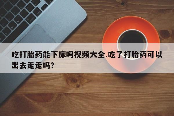 正品堕胎药咨询购买吃打胎药能下床吗视频大全.吃了打胎药可以出去走走吗？