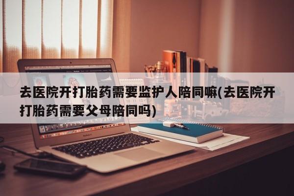 正品堕胎药咨询购买去医院开打胎药需要监护人陪同嘛(去医院开打胎药需要父母陪同吗)