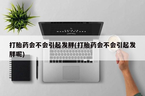 正品堕胎药咨询购买打胎药会不会引起发胖(打胎药会不会引起发胖呢)