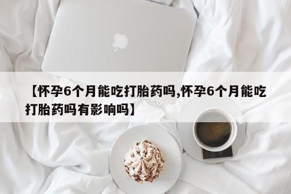 正品堕胎药咨询购买【怀孕6个月能吃打胎药吗,怀孕6个月能吃打胎药吗有影响吗】