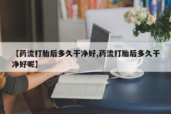 正品堕胎药咨询购买【药流打胎后多久干净好,药流打胎后多久干净好呢】