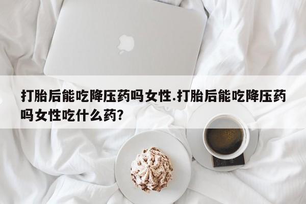 正品堕胎药咨询购买打胎后能吃降压药吗女性.打胎后能吃降压药吗女性吃什么药？