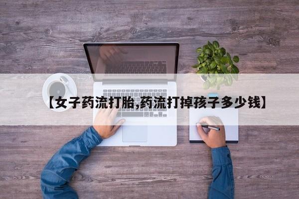 正品堕胎药咨询购买【女子药流打胎,药流打掉孩子多少钱】