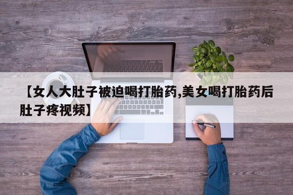正品堕胎药咨询购买【女人大肚子被迫喝打胎药,美女喝打胎药后肚子疼视频】