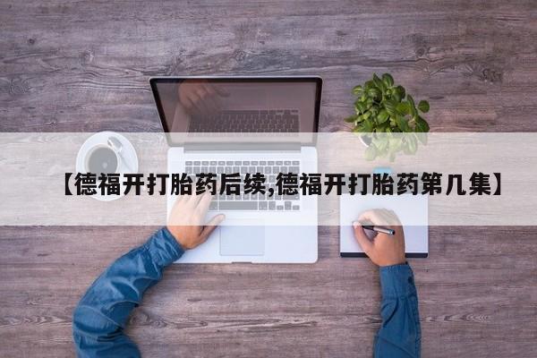 正品堕胎药咨询购买【德福开打胎药后续,德福开打胎药第几集】