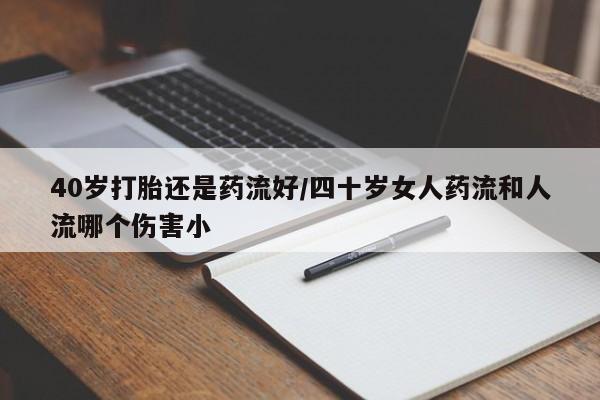 正品堕胎药咨询购买40岁打胎还是药流好/四十岁女人药流和人流哪个伤害小