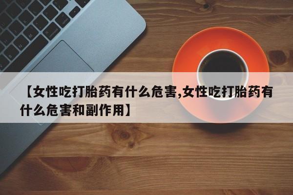 正品堕胎药咨询购买【女性吃打胎药有什么危害,女性吃打胎药有什么危害和副作用】