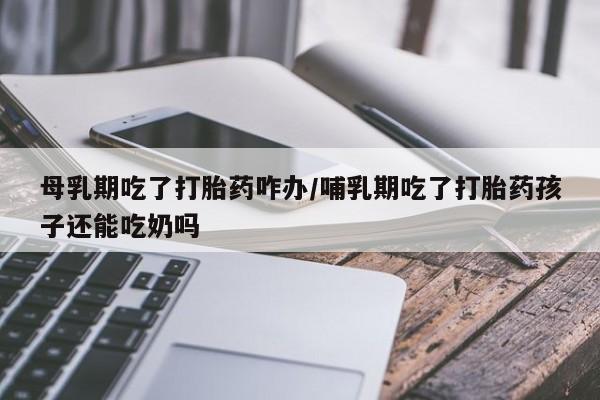 正品堕胎药咨询购买母乳期吃了打胎药咋办/哺乳期吃了打胎药孩子还能吃奶吗
