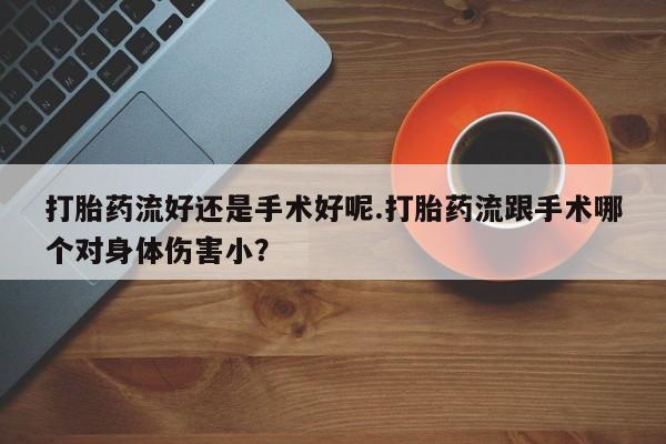 正品堕胎药咨询购买打胎药流好还是手术好呢.打胎药流跟手术哪个对身体伤害小?