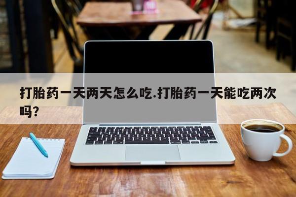 正品堕胎药咨询购买打胎药一天两天怎么吃.打胎药一天能吃两次吗？