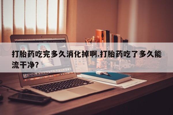 正品堕胎药咨询购买打胎药吃完多久消化掉啊.打胎药吃了多久能流干净?