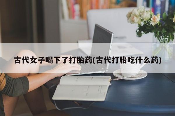 正品堕胎药咨询购买古代女子喝下了打胎药(古代打胎吃什么药)