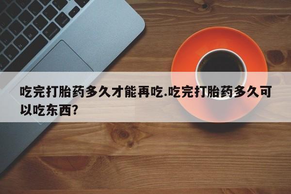 正品堕胎药咨询购买吃完打胎药多久才能再吃.吃完打胎药多久可以吃东西？