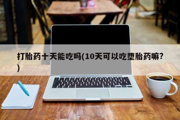 正品堕胎药咨询购买打胎药十天能吃吗(10天可以吃堕胎药嘛?)