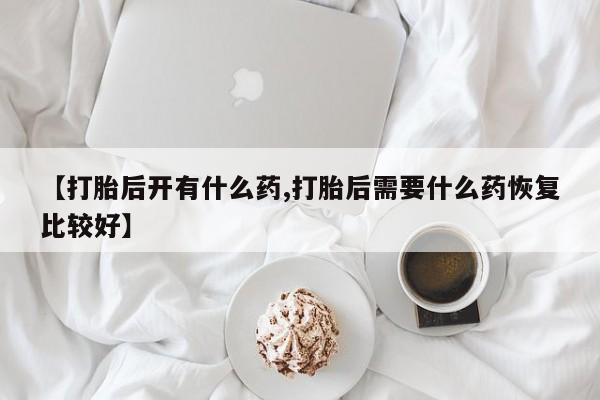 正品堕胎药咨询购买【打胎后开有什么药,打胎后需要什么药恢复比较好】