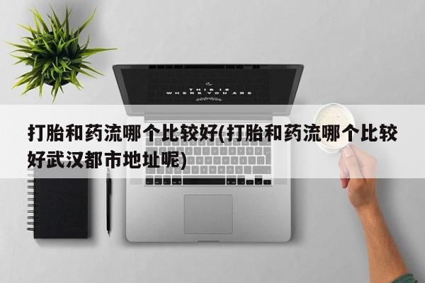 正品堕胎药咨询购买打胎和药流哪个比较好(打胎和药流哪个比较好武汉都市地址呢)