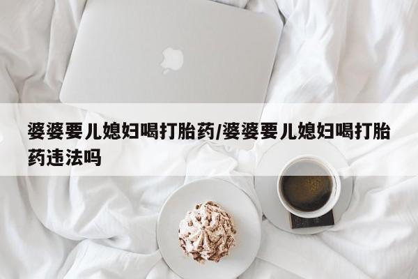 正品堕胎药咨询购买婆婆要儿媳妇喝打胎药/婆婆要儿媳妇喝打胎药违法吗