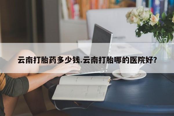 正品堕胎药咨询购买云南打胎药多少钱.云南打胎哪的医院好？