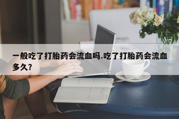 正品堕胎药咨询购买一般吃了打胎药会流血吗.吃了打胎药会流血多久？