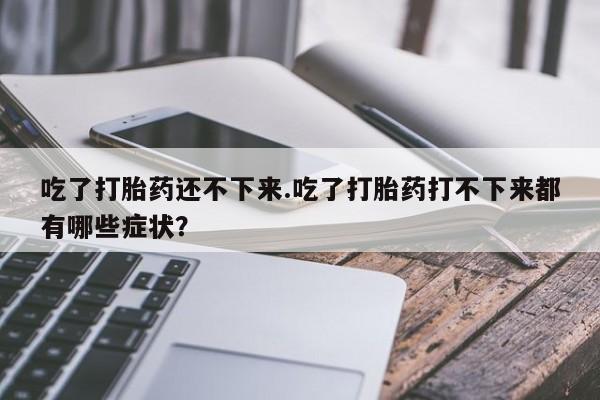 正品堕胎药咨询购买吃了打胎药还不下来.吃了打胎药打不下来都有哪些症状？