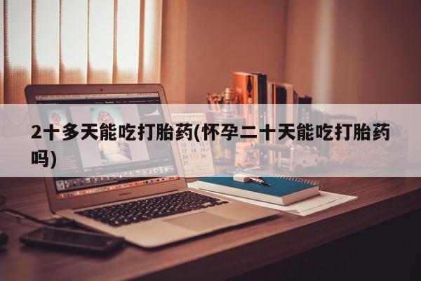 正品堕胎药咨询购买2十多天能吃打胎药(怀孕二十天能吃打胎药吗)