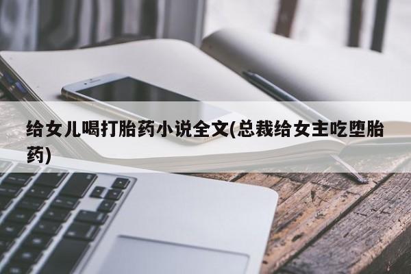 正品堕胎药咨询购买给女儿喝打胎药小说全文(总裁给女主吃堕胎药)
