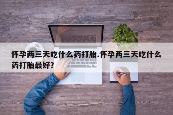 正品堕胎药咨询购买怀孕两三天吃什么药打胎.怀孕两三天吃什么药打胎最好？